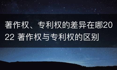 著作权、专利权的差异在哪2022 著作权与专利权的区别