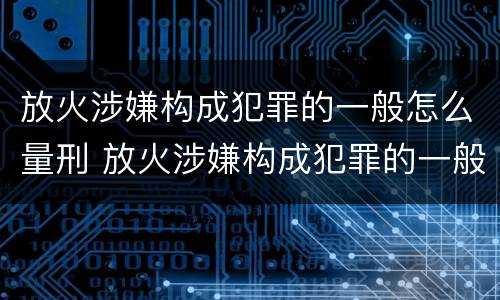 放火涉嫌构成犯罪的一般怎么量刑 放火涉嫌构成犯罪的一般怎么量刑呢
