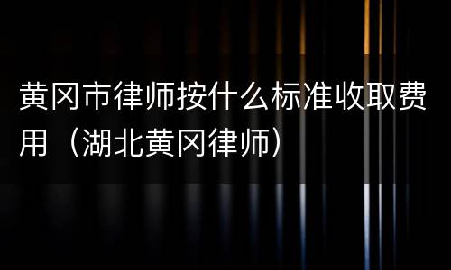 黄冈市律师按什么标准收取费用（湖北黄冈律师）