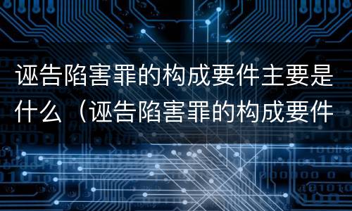诬告陷害罪的构成要件主要是什么（诬告陷害罪的构成要件主要是什么意思）