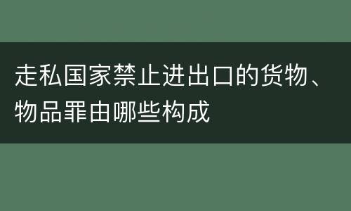 走私国家禁止进出口的货物、物品罪由哪些构成