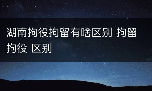 湖南拘役拘留有啥区别 拘留 拘役 区别