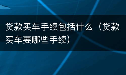 贷款买车手续包括什么（贷款买车要哪些手续）