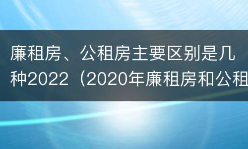 廉租房、公租房主要区别是几种2022（2020年廉租房和公租房的区别）
