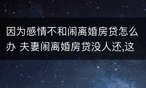 因为感情不和闹离婚房贷怎么办 夫妻闹离婚房贷没人还,这样拖着对谁不好