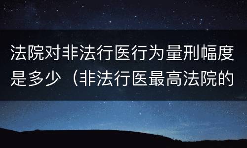 法院对非法行医行为量刑幅度是多少（非法行医最高法院的司法解释）