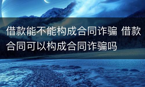 借款能不能构成合同诈骗 借款合同可以构成合同诈骗吗