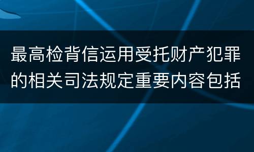 最高检背信运用受托财产犯罪的相关司法规定重要内容包括什么