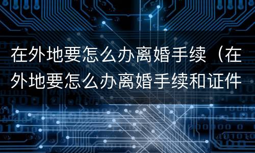在外地要怎么办离婚手续（在外地要怎么办离婚手续和证件）