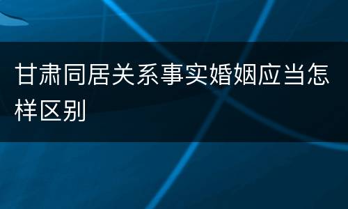甘肃同居关系事实婚姻应当怎样区别