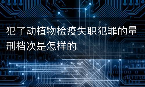 犯了动植物检疫失职犯罪的量刑档次是怎样的