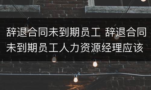 辞退合同未到期员工 辞退合同未到期员工人力资源经理应该怎么安抚