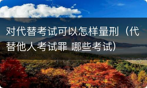 对代替考试可以怎样量刑（代替他人考试罪 哪些考试）