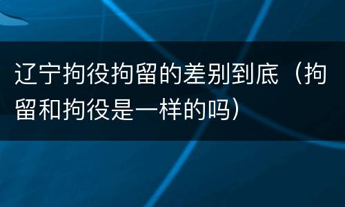 辽宁拘役拘留的差别到底（拘留和拘役是一样的吗）