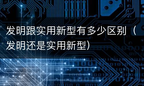 发明跟实用新型有多少区别（发明还是实用新型）
