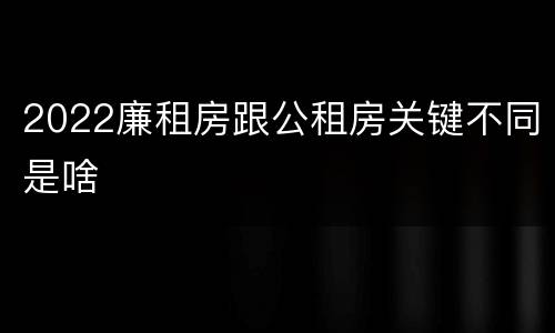 2022廉租房跟公租房关键不同是啥