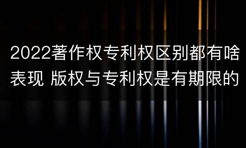 2022著作权专利权区别都有啥表现 版权与专利权是有期限的