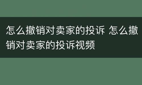 怎么撤销对卖家的投诉 怎么撤销对卖家的投诉视频