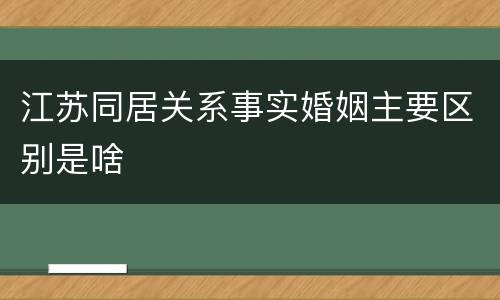 江苏同居关系事实婚姻主要区别是啥