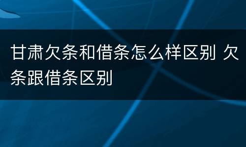 甘肃欠条和借条怎么样区别 欠条跟借条区别