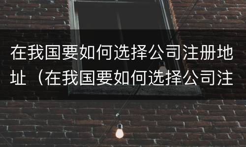 在我国要如何选择公司注册地址（在我国要如何选择公司注册地址和电话）
