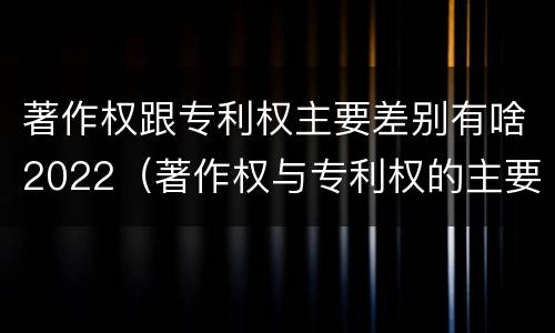 著作权跟专利权主要差别有啥2022（著作权与专利权的主要区别）
