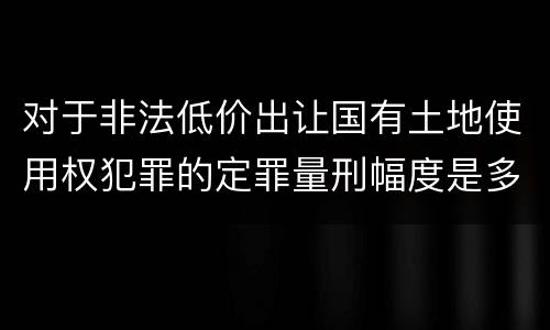 对于非法低价出让国有土地使用权犯罪的定罪量刑幅度是多少