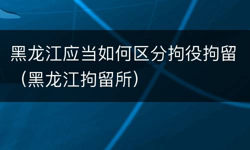 黑龙江应当如何区分拘役拘留（黑龙江拘留所）