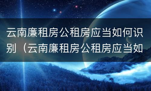 云南廉租房公租房应当如何识别（云南廉租房公租房应当如何识别入户）