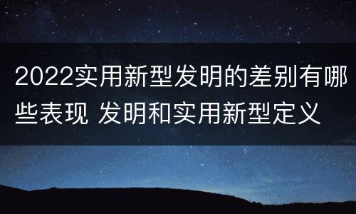 2022实用新型发明的差别有哪些表现 发明和实用新型定义