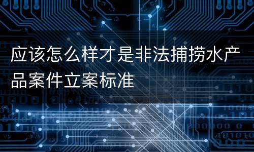 应该怎么样才是非法捕捞水产品案件立案标准