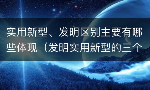 实用新型、发明区别主要有哪些体现（发明实用新型的三个特点）