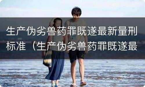 生产伪劣兽药罪既遂最新量刑标准（生产伪劣兽药罪既遂最新量刑标准是多少）