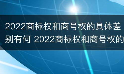2022商标权和商号权的具体差别有何 2022商标权和商号权的具体差别有何不同