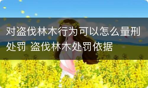 对盗伐林木行为可以怎么量刑处罚 盗伐林木处罚依据