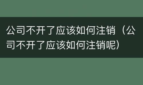 公司不开了应该如何注销（公司不开了应该如何注销呢）