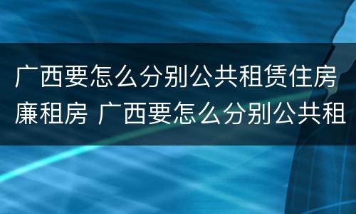 广西要怎么分别公共租赁住房廉租房 广西要怎么分别公共租赁住房廉租房呢