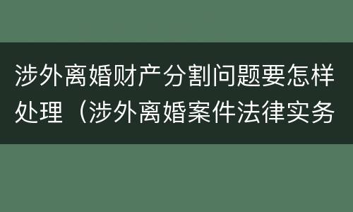涉外离婚财产分割问题要怎样处理（涉外离婚案件法律实务）