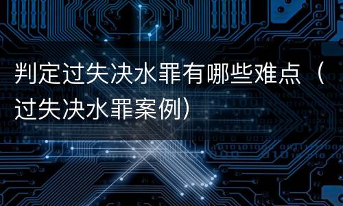 判定过失决水罪有哪些难点（过失决水罪案例）