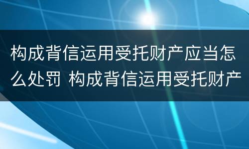 构成背信运用受托财产应当怎么处罚 构成背信运用受托财产罪的立案标准是
