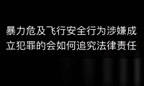 暴力危及飞行安全行为涉嫌成立犯罪的会如何追究法律责任