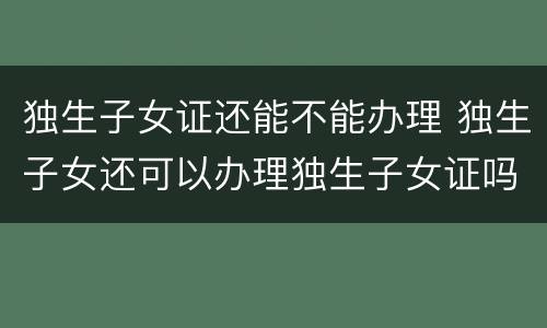 独生子女证还能不能办理 独生子女还可以办理独生子女证吗?