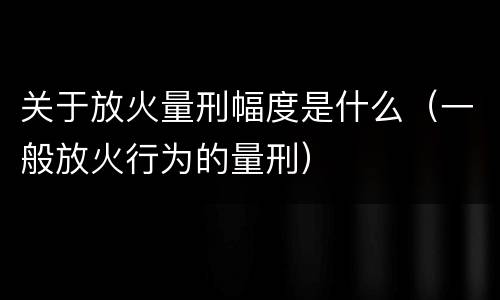 关于放火量刑幅度是什么（一般放火行为的量刑）