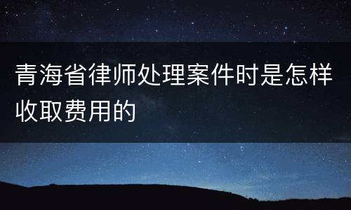 青海省律师处理案件时是怎样收取费用的
