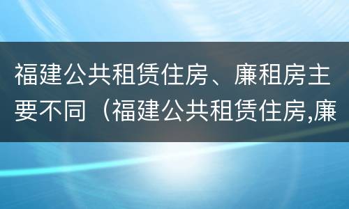 福建公共租赁住房、廉租房主要不同（福建公共租赁住房,廉租房主要不同类型）