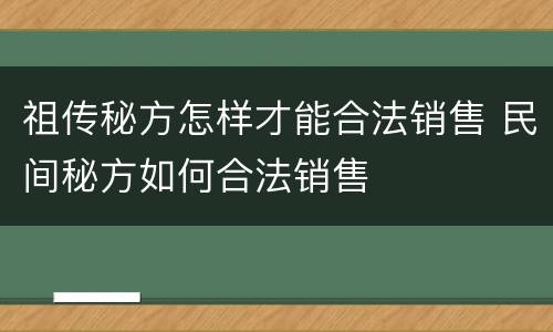 祖传秘方怎样才能合法销售 民间秘方如何合法销售