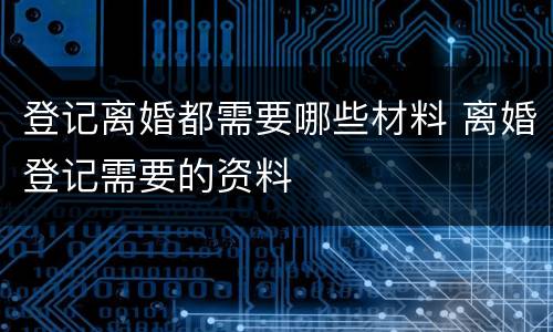 登记离婚都需要哪些材料 离婚登记需要的资料