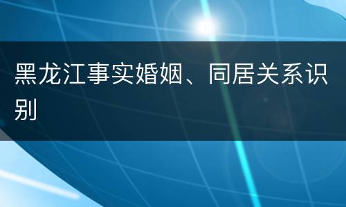 黑龙江事实婚姻、同居关系识别