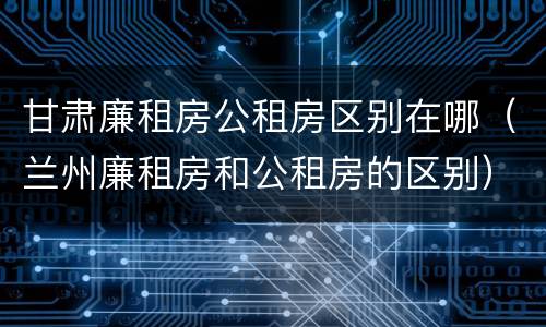 甘肃廉租房公租房区别在哪（兰州廉租房和公租房的区别）