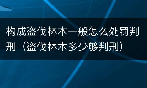 构成盗伐林木一般怎么处罚判刑（盗伐林木多少够判刑）
